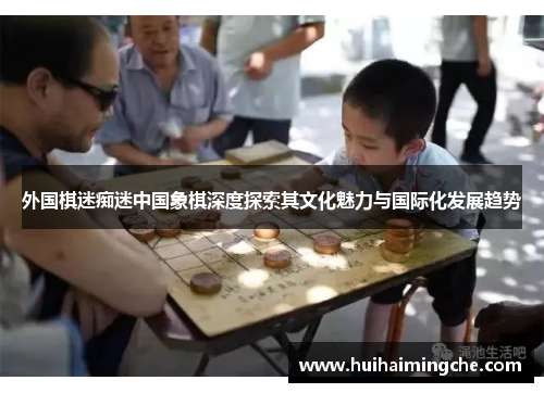 外国棋迷痴迷中国象棋深度探索其文化魅力与国际化发展趋势