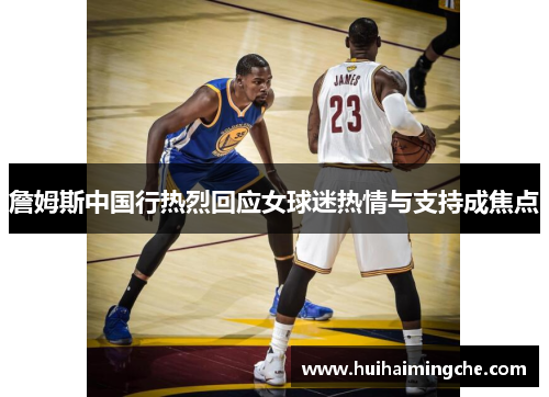 詹姆斯中国行热烈回应女球迷热情与支持成焦点